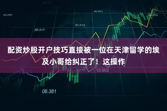 配资炒股开户技巧直接被一位在天津留学的埃及小哥给纠正了！这操作