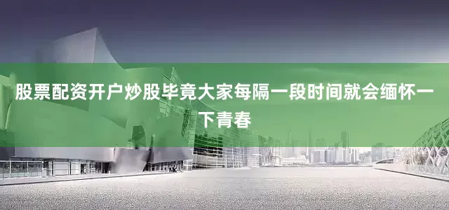 股票配资开户炒股毕竟大家每隔一段时间就会缅怀一下青春