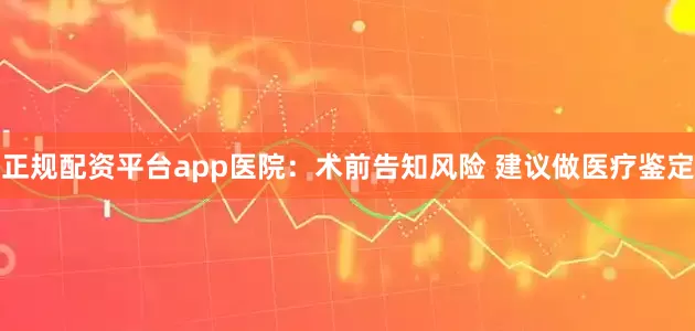 正规配资平台app医院：术前告知风险 建议做医疗鉴定