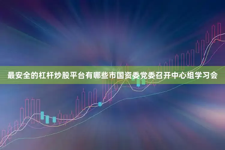 最安全的杠杆炒股平台有哪些市国资委党委召开中心组学习会