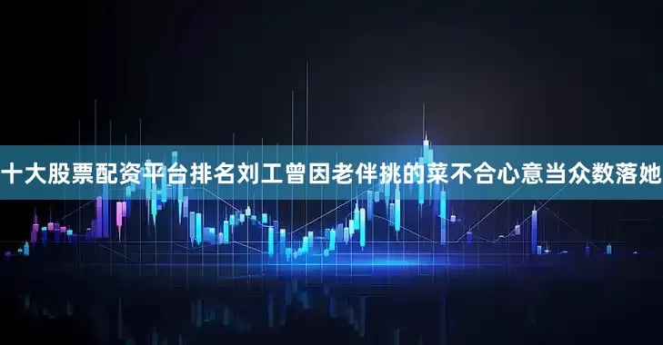 十大股票配资平台排名刘工曾因老伴挑的菜不合心意当众数落她