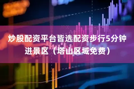 炒股配资平台皆选配资步行5分钟进景区（塔山区域免费）
