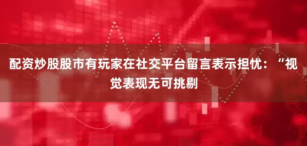 配资炒股股市有玩家在社交平台留言表示担忧：“视觉表现无可挑剔