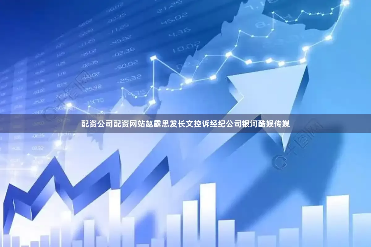 配资公司配资网站赵露思发长文控诉经纪公司银河酷娱传媒