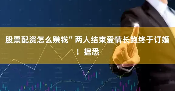 股票配资怎么赚钱”两人结束爱情长跑终于订婚！据悉