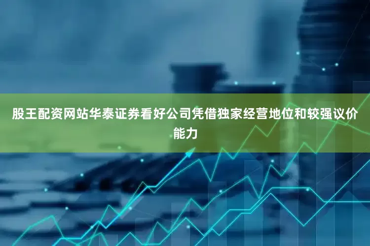 股王配资网站华泰证券看好公司凭借独家经营地位和较强议价能力